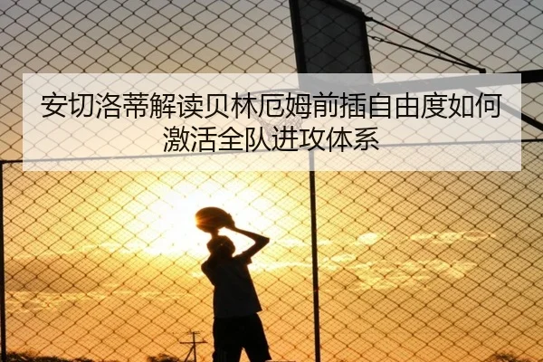 安切洛蒂解读贝林厄姆前插自由度如何激活全队进攻体系