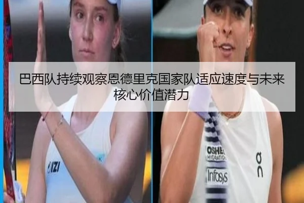 巴西队持续观察恩德里克国家队适应速度与未来核心价值潜力