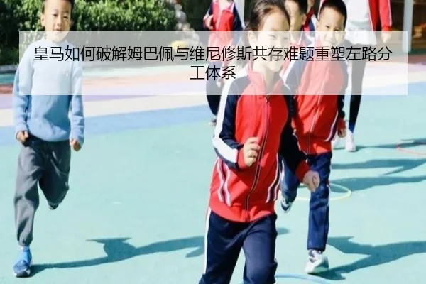 皇马如何破解姆巴佩与维尼修斯共存难题重塑左路分工体系