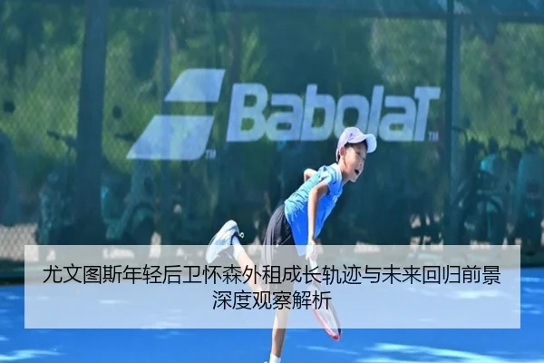 尤文图斯年轻后卫怀森外租成长轨迹与未来回归前景深度观察解析