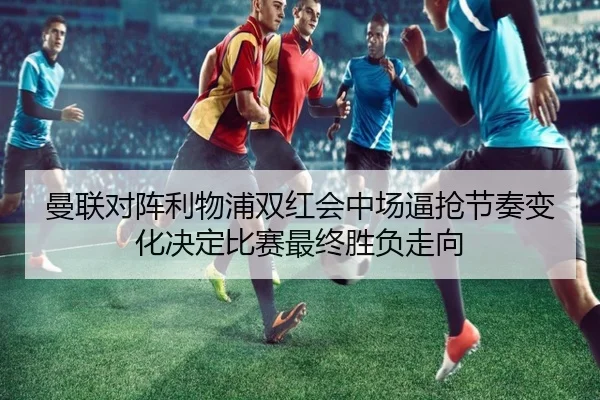 曼联对阵利物浦双红会中场逼抢节奏变化决定比赛最终胜负走向