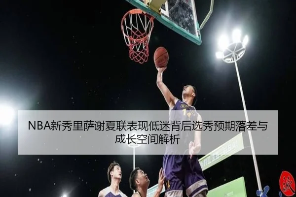 NBA新秀里萨谢夏联表现低迷背后选秀预期落差与成长空间解析