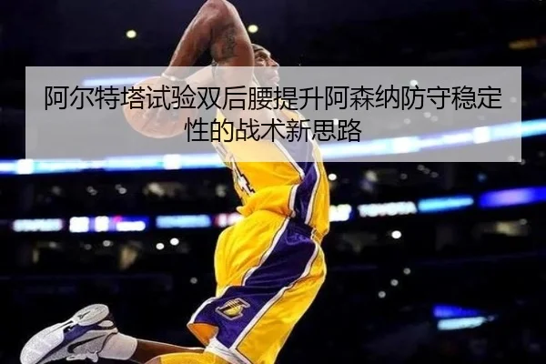 阿尔特塔试验双后腰提升阿森纳防守稳定性的战术新思路